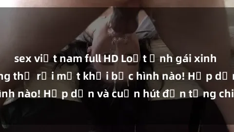 sex việt nam full HD Loạt ảnh gái xinh sex nóng bỏng, không thể rời mắt khỏi bức hình nào! Hấp dẫn và cuốn hút đến từng chi tiết.