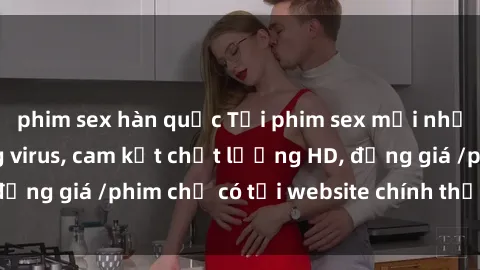phim sex hàn quốc Tải phim sex mới nhất cực nhanh không virus, cam kết chất lượng HD, đồng giá /phim chỉ có tại website chính thức. Đặt ngay!