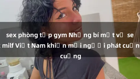 sex phòng tập gym Những bí mật về sex milf Việt Nam khiến mọi người phát cuồng