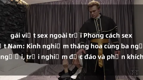 gái việt sex ngoài trời Phong cách sex 3P độc đáo tại Việt Nam: Kinh nghiệm thăng hoa cùng ba người, trải nghiệm độc đáo và phấn khích không thể bỏ lỡ!