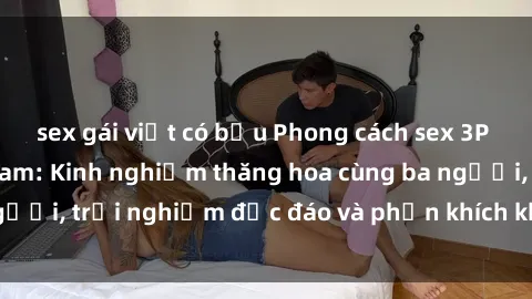 sex gái việt có bầu Phong cách sex 3P độc đáo tại Việt Nam: Kinh nghiệm thăng hoa cùng ba người, trải nghiệm độc đáo và phấn khích không thể bỏ lỡ!