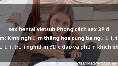 sex hentai vietsub Phong cách sex 3P độc đáo tại Việt Nam: Kinh nghiệm thăng hoa cùng ba người, trải nghiệm độc đáo và phấn khích không thể bỏ lỡ!