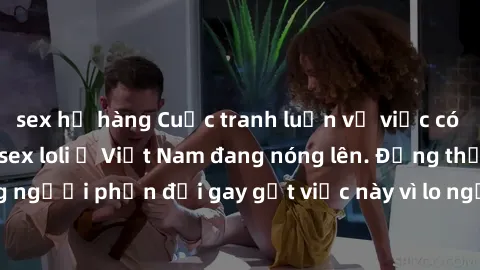 sex họ hàng Cuộc tranh luận về việc có nên hợp pháp hóa sex loli ở Việt Nam đang nóng lên. Đồng thời, cũng có những người phản đối gay gắt việc này vì lo ngại về tác động tiêu cực lên trẻ em và xã hội