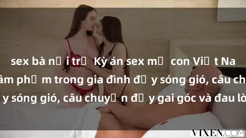 sex bà nội trợ Kỳ án sex mẹ con Việt Nam: Sự sở hữu và xâm phạm trong gia đình đầy sóng gió, câu chuyện đầy gai góc và đau lòng.
