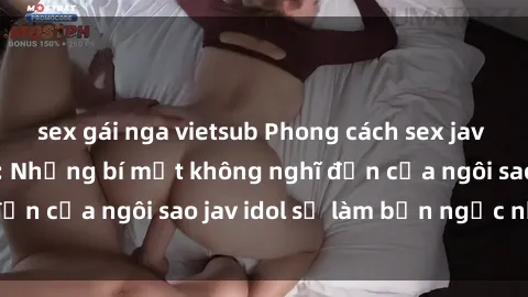 sex gái nga vietsub Phong cách sex jav idol siêu hấp dẫn: Những bí mật không nghĩ đến của ngôi sao jav idol sẽ làm bạn ngạc nhiên!