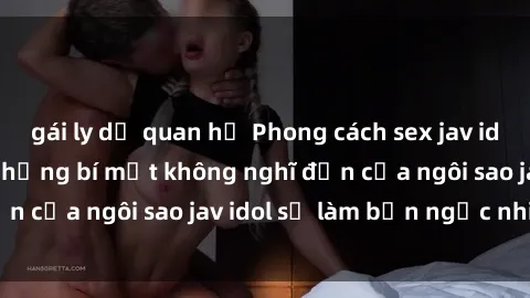 gái ly dị quan hệ Phong cách sex jav idol siêu hấp dẫn: Những bí mật không nghĩ đến của ngôi sao jav idol sẽ làm bạn ngạc nhiên!