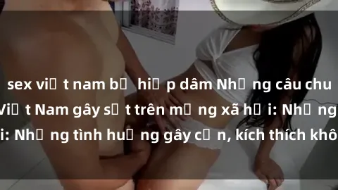 sex việt nam bị hiếp dâm Những câu chuyện sex sinh viên Việt Nam gây sốt trên mạng xã hội: Những tình huống gây cấn, kích thích không thể bỏ qua