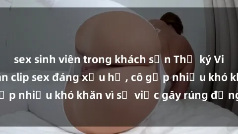 sex sinh viên trong khách sạn Thư ký Việt Nam bị phát tán clip sex đáng xấu hổ, cô gặp nhiều khó khăn vì sự việc gây rúng động này.