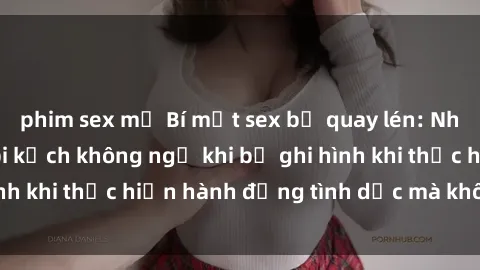 phim sex mỹ Bí mật sex bị quay lén: Những hậu quả và bi kịch không ngờ khi bị ghi hình khi thực hiện hành động tình dục mà không biết.