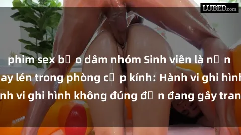 phim sex bạo dâm nhóm Sinh viên là nạn nhân của video quay lén trong phòng cấp kính: Hành vi ghi hình không đúng đắn đang gây tranh cãi lớn