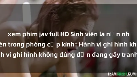 xem phim jav full HD Sinh viên là nạn nhân của video quay lén trong phòng cấp kính: Hành vi ghi hình không đúng đắn đang gây tranh cãi lớn