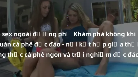 sex ngoài đường phố Khám phá không khí độc đáo tại sex quán cà phê độc đáo - nơi kết hợp giữa thưởng thức cà phê ngon và trải nghiệm độc đáo của không gian sex shop.
