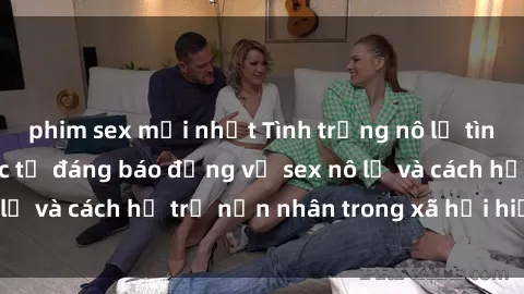 phim sex mới nhất Tình trạng nô lệ tình dục: Những thực tế đáng báo động về sex nô lệ và cách hỗ trợ nạn nhân trong xã hội hiện nay