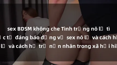 sex BDSM không che Tình trạng nô lệ tình dục: Những thực tế đáng báo động về sex nô lệ và cách hỗ trợ nạn nhân trong xã hội hiện nay