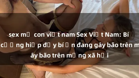 sex mẹ con việt nam Sex Việt Nam: Bí mật về vụ cưỡng hiếp đầy bí ẩn đang gây bão trên mạng xã hội