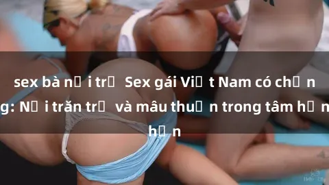 sex bà nội trợ Sex gái Việt Nam có chồng: Nỗi trăn trở và mâu thuẫn trong tâm hồn