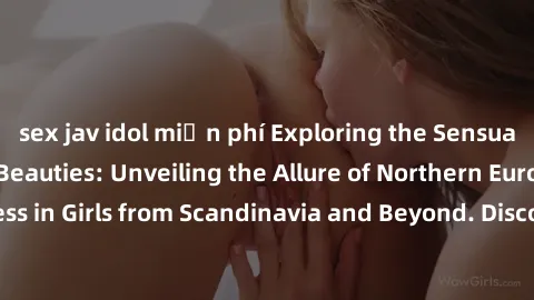 sex jav idol miễn phí Exploring the Sensual Charms of Nordic Beauties: Unveiling the Allure of Northern European Sexiness in Girls from Scandinavia and Beyond. Discover the Seductive Secrets of Northe
