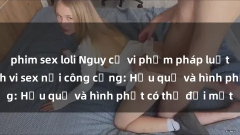 phim sex loli Nguy cơ vi phạm pháp luật khi thực hiện hành vi sex nơi công cộng: Hậu quả và hình phạt có thể đối mặt