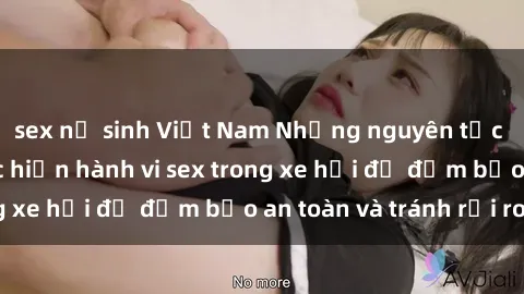 sex nữ sinh Việt Nam Những nguyên tắc cần nhớ khi thực hiện hành vi sex trong xe hơi để đảm bảo an toàn và tránh rủi ro.