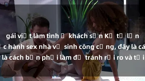 gái việt làm tình ở khách sạn Kể từ lần cuối cùng bạn thực hành sex nhà vệ sinh công cộng, đây là cách bạn phải làm để tránh rủi ro và tối ưu trải nghiệm.