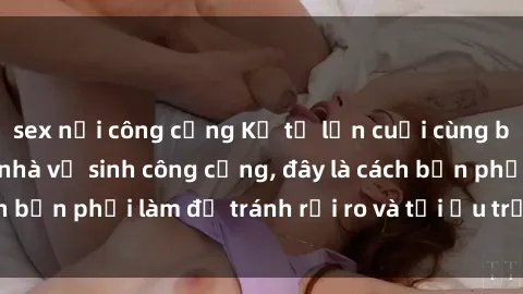 sex nơi công cộng Kể từ lần cuối cùng bạn thực hành sex nhà vệ sinh công cộng, đây là cách bạn phải làm để tránh rủi ro và tối ưu trải nghiệm.