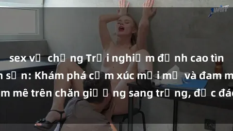sex vợ chồng Trải nghiệm đỉnh cao tình yêu tại sex khách sạn: Khám phá cảm xúc mới mẻ và đam mê trên chăn giường sang trọng, độc đáo, không giới hạn.