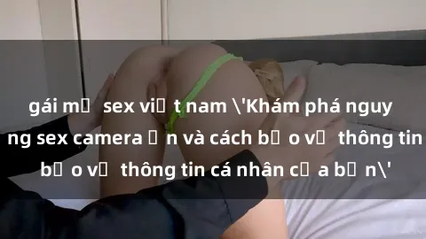 gái mỹ sex việt nam 'Khám phá nguy cơ của việc sử dụng sex camera ẩn và cách bảo vệ thông tin cá nhân của bạn'