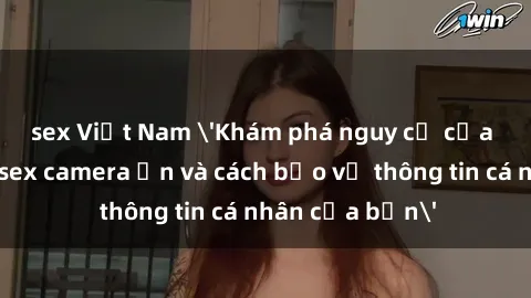 sex Việt Nam 'Khám phá nguy cơ của việc sử dụng sex camera ẩn và cách bảo vệ thông tin cá nhân của bạn'