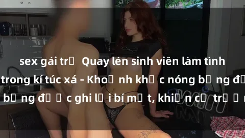 sex gái trẻ Quay lén sinh viên làm tình ngay trên giường trong kí túc xá - Khoảnh khắc nóng bỏng được ghi lại bí mật, khiến cả trường học xôn xao.