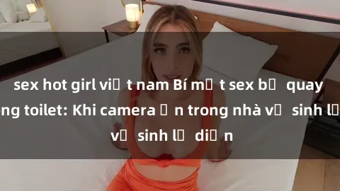 sex hot girl việt nam Bí mật sex bị quay lén trong toilet: Khi camera ẩn trong nhà vệ sinh lộ diện