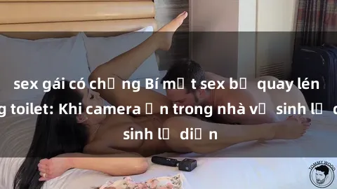sex gái có chồng Bí mật sex bị quay lén trong toilet: Khi camera ẩn trong nhà vệ sinh lộ diện
