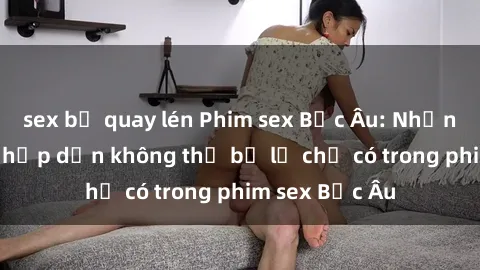 sex bị quay lén Phim sex Bắc Âu: Những cảnh nóng hấp dẫn không thể bỏ lỡ chỉ có trong phim sex Bắc Âu