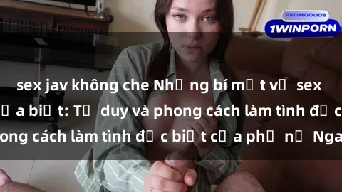 sex jav không che Những bí mật về sex gái Nga mà bạn chưa biết: Tư duy và phong cách làm tình đặc biệt của phụ nữ Nga