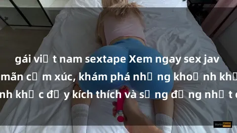gái việt nam sextape Xem ngay sex jav không che để thỏa mãn cảm xúc, khám phá những khoảnh khắc đầy kích thích và sống động nhất chỉ trong click!