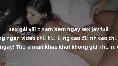 sex gái việt nam Xem ngay sex jav full HD miễn phí - Hàng ngàn video chất lượng cao đỉnh cao chỉ cần click vào ngay! Thỏa mãn khao khát không giới hạn, đón chờ những trải nghiệm mới lạ!