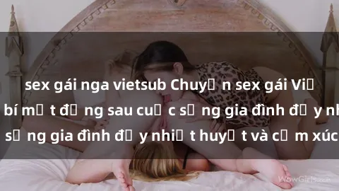 sex gái nga vietsub Chuyện sex gái Việt có chồng: Những bí mật đằng sau cuộc sống gia đình đầy nhiệt huyết và cảm xúc