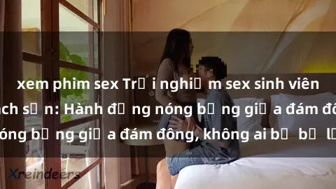 xem phim sex Trải nghiệm sex sinh viên sôi động trong khách sạn: Hành động nóng bỏng giữa đám đông, không ai bị bỏ lỡ