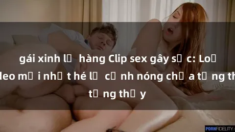 gái xinh lộ hàng Clip sex gây sốc: Loạt video mới nhất hé lộ cảnh nóng chưa từng thấy