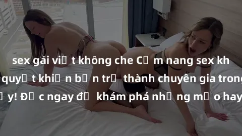 sex gái việt không che Cẩm nang sex không che: Những bí quyết khiến bạn trở thành chuyên gia trong chuyện ấy! Đọc ngay để khám phá những mẹo hay và bí quyết tình dục không che.