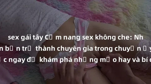 sex gái tây Cẩm nang sex không che: Những bí quyết khiến bạn trở thành chuyên gia trong chuyện ấy! Đọc ngay để khám phá những mẹo hay và bí quyết tình dục không che.