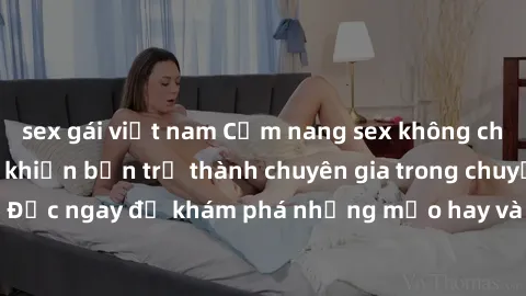 sex gái việt nam Cẩm nang sex không che: Những bí quyết khiến bạn trở thành chuyên gia trong chuyện ấy! Đọc ngay để khám phá những mẹo hay và bí quyết tình dục không che.