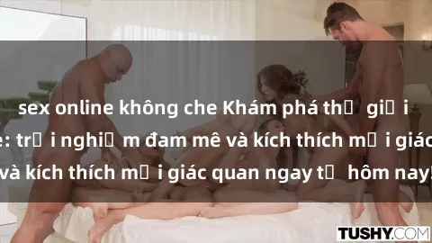 sex online không che Khám phá thế giới mới của sex online: trải nghiệm đam mê và kích thích mọi giác quan ngay từ hôm nay!
