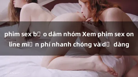 phim sex bạo dâm nhóm Xem phim sex online miễn phí nhanh chóng và dễ dàng
