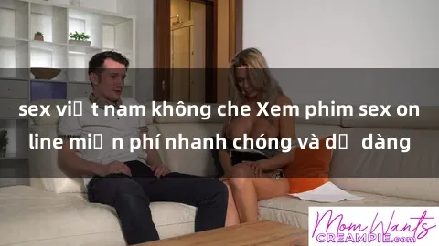 sex việt nam không che Xem phim sex online miễn phí nhanh chóng và dễ dàng