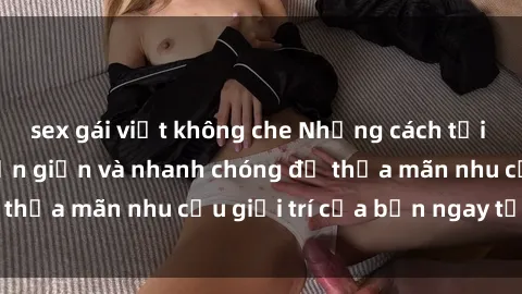 sex gái việt không che Những cách tải phim sex về máy đơn giản và nhanh chóng để thỏa mãn nhu cầu giải trí của bạn ngay tại nhà