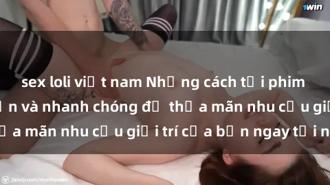 sex loli việt nam Những cách tải phim sex về máy đơn giản và nhanh chóng để thỏa mãn nhu cầu giải trí của bạn ngay tại nhà