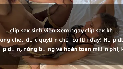 clip sex sinh viên Xem ngay clip sex không che cực hot, không che,  độc quyền chỉ có tại đây! Hấp dẫn, nóng bỏng và hoàn toàn miễn phí, không thể bỏ qua!
