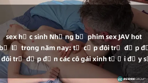 sex học sinh Những bộ phim sex JAV hot nhất không thể bỏ lỡ trong năm nay: từ cặp đôi trẻ đẹp đến các cô gái xinh tươi đầy sức hút.