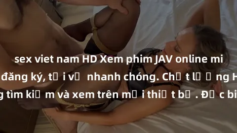 sex viet nam HD Xem phim JAV online miễn phí không cần đăng ký, tải về nhanh chóng. Chất lượng HD, dễ dàng tìm kiếm và xem trên mọi thiết bị. Đặc biệt, không quảng cáo làm phiền.