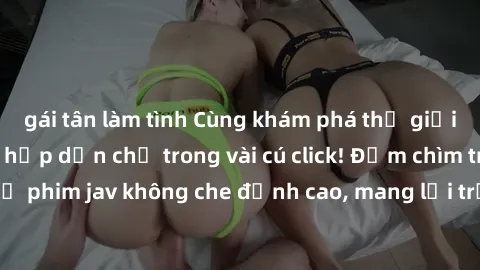 gái tân làm tình Cùng khám phá thế giới jav không che siêu hấp dẫn chỉ trong vài cú click! Đắm chìm trong những bộ phim jav không che đỉnh cao, mang lại trải nghiệm thú vị và đầy kích thích.